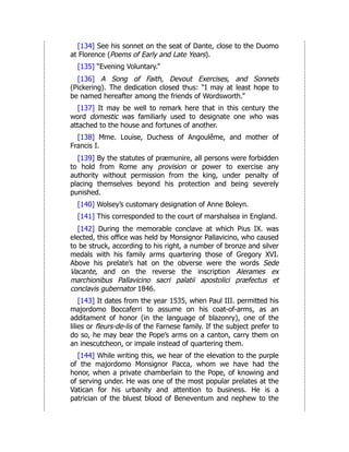 [134] See his sonnet on the seat of Dante, close to the Duomo
at Florence (Poems of Early and Late Years).
[135] “Evening Voluntary.”
[136] A Song of Faith, Devout Exercises, and Sonnets
(Pickering). The dedication closed thus: “I may at least hope to
be named hereafter among the friends of Wordsworth.”
[137] It may be well to remark here that in this century the
word domestic was familiarly used to designate one who was
attached to the house and fortunes of another.
[138] Mme. Louise, Duchess of Angoulême, and mother of
Francis I.
[139] By the statutes of præmunire, all persons were forbidden
to hold from Rome any provision or power to exercise any
authority without permission from the king, under penalty of
placing themselves beyond his protection and being severely
punished.
[140] Wolsey’s customary designation of Anne Boleyn.
[141] This corresponded to the court of marshalsea in England.
[142] During the memorable conclave at which Pius IX. was
elected, this office was held by Monsignor Pallavicino, who caused
to be struck, according to his right, a number of bronze and silver
medals with his family arms quartering those of Gregory XVI.
Above his prelate’s hat on the obverse were the words Sede
Vacante, and on the reverse the inscription Alerames ex
marchionibus Pallavicino sacri palatii apostolici præfectus et
conclavis gubernator 1846.
[143] It dates from the year 1535, when Paul III. permitted his
majordomo Boccaferri to assume on his coat-of-arms, as an
additament of honor (in the language of blazonry), one of the
lilies or fleurs-de-lis of the Farnese family. If the subject prefer to
do so, he may bear the Pope’s arms on a canton, carry them on
an inescutcheon, or impale instead of quartering them.
[144] While writing this, we hear of the elevation to the purple
of the majordomo Monsignor Pacca, whom we have had the
honor, when a private chamberlain to the Pope, of knowing and
of serving under. He was one of the most popular prelates at the
Vatican for his urbanity and attention to business. He is a
patrician of the bluest blood of Beneventum and nephew to the
 
