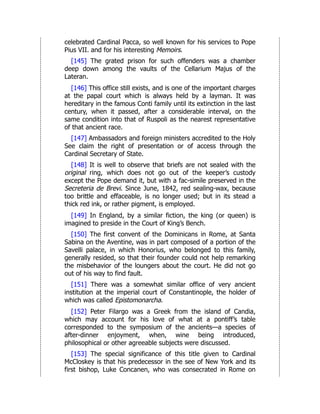 celebrated Cardinal Pacca, so well known for his services to Pope
Pius VII. and for his interesting Memoirs.
[145] The grated prison for such offenders was a chamber
deep down among the vaults of the Cellarium Majus of the
Lateran.
[146] This office still exists, and is one of the important charges
at the papal court which is always held by a layman. It was
hereditary in the famous Conti family until its extinction in the last
century, when it passed, after a considerable interval, on the
same condition into that of Ruspoli as the nearest representative
of that ancient race.
[147] Ambassadors and foreign ministers accredited to the Holy
See claim the right of presentation or of access through the
Cardinal Secretary of State.
[148] It is well to observe that briefs are not sealed with the
original ring, which does not go out of the keeper’s custody
except the Pope demand it, but with a fac-simile preserved in the
Secreteria de Brevi. Since June, 1842, red sealing-wax, because
too brittle and effaceable, is no longer used; but in its stead a
thick red ink, or rather pigment, is employed.
[149] In England, by a similar fiction, the king (or queen) is
imagined to preside in the Court of King’s Bench.
[150] The first convent of the Dominicans in Rome, at Santa
Sabina on the Aventine, was in part composed of a portion of the
Savelli palace, in which Honorius, who belonged to this family,
generally resided, so that their founder could not help remarking
the misbehavior of the loungers about the court. He did not go
out of his way to find fault.
[151] There was a somewhat similar office of very ancient
institution at the imperial court of Constantinople, the holder of
which was called Epistomonarcha.
[152] Peter Filargo was a Greek from the island of Candia,
which may account for his love of what at a pontiff’s table
corresponded to the symposium of the ancients—a species of
after-dinner enjoyment, when, wine being introduced,
philosophical or other agreeable subjects were discussed.
[153] The special significance of this title given to Cardinal
McCloskey is that his predecessor in the see of New York and its
first bishop, Luke Concanen, who was consecrated in Rome on
 