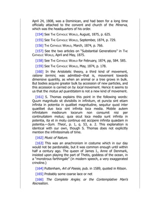 April 24, 1808, was a Dominican, and had been for a long time
officially attached to the convent and church of the Minerva,
which was the headquarters of his order.
[154] See The Catholic World, August, 1875, p. 625.
[155] See The Catholic World, September, 1874, p. 729.
[156] The Catholic World, March, 1874, p. 766.
[157] See the two articles on “Substantial Generations” in The
Catholic World, April and May, 1875.
[158] See The Catholic World for February, 1874, pp, 584. 585.
[159] See The Catholic World, May, 1874, p. 178.
[160] In the Aristotelic theory, a third kind of movement,
ratione termini, was admitted—that is, movement towards
dimensive quantity, as when an animal or a tree grows in bulk.
But bodies acquire greater bulk by accession of new particles, and
this accession is carried on by local movement. Hence it seems to
us that the motus ad quantitatem is not a new kind of movement.
[161] S. Thomas explains this point in the following words:
Quum magnitudo sit divisibilis in infinitum, et puncta sint etiam
infinita in potentia in qualibet magnitudine, sequitur quod inter
quælibet duo loca sint infinita loca media. Mobile autem
infinitatem mediorum locorum non consumit nisi per
continuitatem motus; quia sicut loca media sunt infinita in
potentia, ita et in motu continuo est accipere infinita quædam in
potentia.—Sum. Theol., p. 1, q. 53, a. 2. This explanation is
identical with our own, though S. Thomas does not explicitly
mention the infinitesimals of time.
[162] Music of Nature.
[163] This was an anachronism in costume which in our day
would not be pardonable, but it was common enough until within
half a century ago. The queen of James I., Anne of Denmark,
insisted upon playing the part of Thetis, goddess of the ocean, in
a “monstrous farthingale” (in modern speech, a very exaggerated
crinoline.)
[164] Puttenham, Art of Poesie, pub. in 1589, quoted in Ritson.
[165] Probably some coarse lace or net
[166] The Complete Angler, or the Contemplative Man’s
Recreation.
 