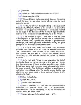 [167] Harmless
[168] Agnes Strickland’s Lives of the Queens of England.
[169] Penny Magazine, 1834.
[170] This word has no English equivalent; it means the casting
out of the heart—a hyperbolical manner of expressing the most
excessive nausea.
[171] The Council of Trent decreed nothing on the subject of
the authority of the church: that of the Vatican had to supply the
omission. The struggle with Protestantism on this subject reached
its last stage in the definition of the dogma of Papal Infallibility
decreed by the church assembled at the Council of the Vatican.
[172] In its numbers of April 22 and May 16 last the Unità
Cattolica passed a high eulogium on the work of Father Hecker.
“There is in this work,” says the Abbé Margotti, “a great boldness
of thought, but always governed by the faith, and by the great
principle of the infallible authority of the Pope.”
[173] “A Song of Faith.” 1842. Besides that poem, my father
published two dramatic works, viz. Julian the Apostate (1823) and
The Duke of Mercia, 1823. In 1847, his last drama, Mary Tudor,
was published. He was born at Curragh Chase, Ireland, on the
28th of August, 1788, and died there on the 28th of July, 1846.—
A. de Vere.
[174] Dr. Schenck said: “It had been a maxim that the fool of
the family should go into the ministry, and he was sorry to say
that there were many of those who had groped their way into it.
It had been stated that a minister would often pay twice before
he would be sued.… Rev. Dr. Newton said that he would stand a
suit before he would pay twice. The speaker replied that he was
glad there was some pluck in these matters” (Report in the
Philadelphia Press).
[175] Short for Frederika.
[176] From the German.
[177] Father Faber’s Bethlehem.
[178] London: Pickering, 1875. This pamphlet has been already
translated into German under the title Anglicanismus,
Altkatholicismus und die Vereinigung der christlichen Episcopal-
Kirchen. Mainz: Kirchheim. 1875.
[179] Father Schouvaloff (Barnabite), April 2, 1859.
 