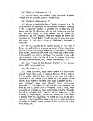[180] Gladstone, Vaticanism, p. 110.
[181] Second Edition, with a Letter of Mgr. Mermillod, a Special
Preface, and an Appendix. London: Washbourne.
[182] Gladstone, Vaticanism, p. 94.
[183] We are authorized by Father Tondini to remark that, for
the purpose of his argument, he has confined himself to speaking
of the non-popular election of bishops; but in case any one
should say that Mr. Gladstone referred not to bishops only, but
also, and very largely, to clergy, besides that Mr. Gladstone’s
expressions do not naturally lead the reader to make any
exception for himself, Father Tondini is able to show that even
with respect to the inferior clergy Mr. Gladstone’s statement is
inaccurate.
[184] In the appendix to the second edition of The Pope of
Rome, etc., will be found a prayer composed of texts taken from
the Greco-Sclavonian Liturgy, where are quoted some of the titles
given by the Greco-Russian Church to S. Peter, and, in the person
of the great S. Leo, even to the Pope. This appendix is also to be
had separately, under the title of Some Documents Concerning
the Association of Prayers, etc., London, Washbourne, 1875.
[185] See “Future of the Russian Church” in The Catholic
World, 1875 (amongst others).
[186] Expostulation, p. 30.
[187] “More than once,” says Father Tondini in a note on this
subject—“more than once, in reading defences of the Catholic
Church, written with the best intentions, we could not resist a
desire that in the ‘Litanies of the Saints,’ or other prayers of the
church, there might be inserted some such invocation as this: A
malis advocatis libera nos, Domine.’—‘From mischievous
advocates, O Lord! deliver us.’ We say this most earnestly, the
more so that it applies also to ourselves. Many a time, when
preparing our writings, we have experienced a feeling not unlike
that of an advocate fully convinced of the innocence of the
accused, but dreading lest, by want of clearness or other defect
in putting forth his arguments, he might not only fail to carry
conviction to the mind of the judges, but also prejudice the cause
he wishes to defend. Never, perhaps, is the necessity of prayer
more deeply felt.”
 