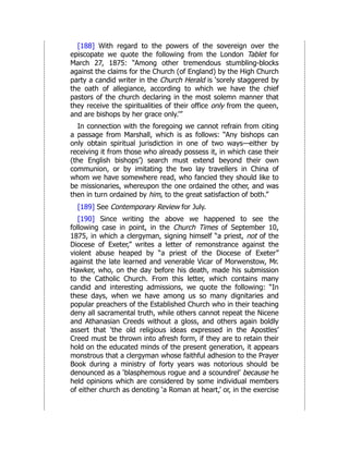 [188] With regard to the powers of the sovereign over the
episcopate we quote the following from the London Tablet for
March 27, 1875: “Among other tremendous stumbling-blocks
against the claims for the Church (of England) by the High Church
party a candid writer in the Church Herald is ‘sorely staggered by
the oath of allegiance, according to which we have the chief
pastors of the church declaring in the most solemn manner that
they receive the spiritualities of their office only from the queen,
and are bishops by her grace only.’”
In connection with the foregoing we cannot refrain from citing
a passage from Marshall, which is as follows: “Any bishops can
only obtain spiritual jurisdiction in one of two ways—either by
receiving it from those who already possess it, in which case their
(the English bishops’) search must extend beyond their own
communion, or by imitating the two lay travellers in China of
whom we have somewhere read, who fancied they should like to
be missionaries, whereupon the one ordained the other, and was
then in turn ordained by him, to the great satisfaction of both.”
[189] See Contemporary Review for July.
[190] Since writing the above we happened to see the
following case in point, in the Church Times of September 10,
1875, in which a clergyman, signing himself “a priest, not of the
Diocese of Exeter,” writes a letter of remonstrance against the
violent abuse heaped by “a priest of the Diocese of Exeter”
against the late learned and venerable Vicar of Morwenstow, Mr.
Hawker, who, on the day before his death, made his submission
to the Catholic Church. From this letter, which contains many
candid and interesting admissions, we quote the following: “In
these days, when we have among us so many dignitaries and
popular preachers of the Established Church who in their teaching
deny all sacramental truth, while others cannot repeat the Nicene
and Athanasian Creeds without a gloss, and others again boldly
assert that ‘the old religious ideas expressed in the Apostles’
Creed must be thrown into afresh form, if they are to retain their
hold on the educated minds of the present generation, it appears
monstrous that a clergyman whose faithful adhesion to the Prayer
Book during a ministry of forty years was notorious should be
denounced as a ‘blasphemous rogue and a scoundrel’ because he
held opinions which are considered by some individual members
of either church as denoting ‘a Roman at heart,’ or, in the exercise
 