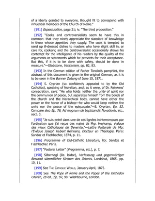 of a liberty granted to everyone, thought fit to correspond with
influential members of the Church of Rome.”
[191] Expostulation, page 21; iv. “The third proposition.”
[192] “Cooks and controversialists seem to have this in
common: that they nicely appreciate the standard of knowledge
in those whose appetites they supply. The cook is tempted to
send up ill-dressed dishes to masters who have slight skill in, or
care for, cookery; and the controversialist occasionally shows his
contempt for the intelligence of his readers by the quality of the
arguments or statements which he presents for their acceptance.
But this, if it is to be done with safety, should be done in
measure.”—Gladstone, Vaticanism, pp. 82, 83.
[193] In the German edition of Father Tondini’s pamphlet, the
abstract of this document is given in the original German, as it is
to be seen in the Bonner Zeitung of June 15, 1871.
[194] S. Cyprian (so confidently appealed to by the Old
Catholics), speaking of Novatian, and, as it were, of Dr. Reinkens’
consecration, says: “He who holds neither the unity of spirit nor
the communion of peace, but separates himself from the bonds of
the church and the hierarchical body, cannot have either the
power or the honor of a bishop—he who would keep neither the
unity nor the peace of the episcopate.”—S. Cyprian, Ep. 52.
Compare also Ep. 76, Ad magnum de baptizandis Novationis, etc.,
sect. 3.
[195] “Je suis entré dans une de ces lignées ininterrompues par
l’ordination que j’ai reçue des mains de Mgr. Heykamp, évêque
des vieux Catholiques de Deventer.”—Lettre Pastorale de Mgr.
l’Evêque Joseph Hubert Reinkens, Docteur en Théologie. Paris:
Sandoz et Fischbacher, 1874, p. 11.
[196] Programma of Old-Catholic Literature, libr. Sandoz et
Fischbacher. Paris.
[197] “Pastoral Letter” (Programma, etc.), p. 7.
[198] Silbernagl (Dr. Isidor), Verfassung und gegenwärtiger
Bestand sämmtlicher Kirchen des Orients. Landshut, 1865, pp.
10, 11.
[199] See The Catholic World, January-April, 1875.
[200] See The Pope of Rome and the Popes of the Orthodox
Church, 2d ed., pp. 97, 98. Washbourne, London.
 
