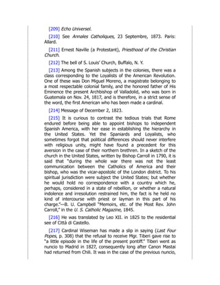 [209] Echo Universel.
[210] See Annales Catholiques, 23 Septembre, 1873. Paris:
Allard.
[211] Ernest Naville (a Protestant), Priesthood of the Christian
Church.
[212] The bell of S. Louis’ Church, Buffalo, N. Y.
[213] Among the Spanish subjects in the colonies, there was a
class corresponding to the Loyalists of the American Revolution.
One of these was Don Miguel Moreno, a magistrate belonging to
a most respectable colonial family, and the honored father of His
Eminence the present Archbishop of Valladolid, who was born in
Guatemala on Nov. 24, 1817, and is therefore, in a strict sense of
the word, the first American who has been made a cardinal.
[214] Message of December 2, 1823.
[215] It is curious to contrast the tedious trials that Rome
endured before being able to appoint bishops to independent
Spanish America, with her ease in establishing the hierarchy in
the United States. Yet the Spaniards and Loyalists, who
sometimes forgot that political differences should never interfere
with religious unity, might have found a precedent for this
aversion in the case of their northern brethren. In a sketch of the
church in the United States, written by Bishop Carroll in 1790, it is
said that “during the whole war there was not the least
communication between the Catholics of America and their
bishop, who was the vicar-apostolic of the London district. To his
spiritual jurisdiction were subject the United States; but whether
he would hold no correspondence with a country which he,
perhaps, considered in a state of rebellion, or whether a natural
indolence and irresolution restrained him, the fact is he held no
kind of intercourse with priest or layman in this part of his
charge.”—B. U. Campbell “Memoirs, etc. of the Most Rev. John
Carroll,” in the U. S. Catholic Magazine, 1845.
[216] He was translated by Leo XII. in 1825 to the residential
see of Città di Castello.
[217] Cardinal Wiseman has made a slip in saying (Last Four
Popes, p. 308) that the refusal to receive Mgr. Tiberi gave rise to
“a little episode in the life of the present pontiff.” Tiberi went as
nuncio to Madrid in 1827, consequently long after Canon Mastai
had returned from Chili. It was in the case of the previous nuncio,
 