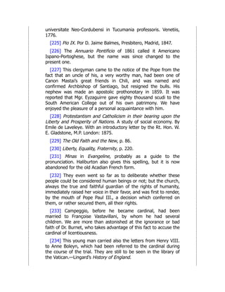 universitate Neo-Cordubensi in Tucumania professoris. Venetiis,
1776.
[225] Pio IX. Por D. Jaime Balmes, Presbitero, Madrid, 1847.
[226] The Annuario Pontificio of 1861 called it Americano
Ispano-Portoghese, but the name was since changed to the
present one.
[227] This clergyman came to the notice of the Pope from the
fact that an uncle of his, a very worthy man, had been one of
Canon Mastai’s great friends in Chili, and was named and
confirmed Archbishop of Santiago, but resigned the bulls. His
nephew was made an apostolic prothonotary in 1859. It was
reported that Mgr. Eyzaguirre gave eighty thousand scudi to the
South American College out of his own patrimony. We have
enjoyed the pleasure of a personal acquaintance with him.
[228] Protestantism and Catholicism in their bearing upon the
Liberty and Prosperity of Nations. A study of social economy. By
Emile de Laveleye. With an introductory letter by the Rt. Hon. W.
E. Gladstone, M.P. London: 1875.
[229] The Old Faith and the New, p. 86.
[230] Liberty, Equality, Fraternity, p. 220.
[231] Minas in Evangeline, probably as a guide to the
pronunciation. Haliburton also gives this spelling, but it is now
abandoned for the old Acadian French form.
[232] They even went so far as to deliberate whether these
people could be considered human beings or not; but the church,
always the true and faithful guardian of the rights of humanity,
immediately raised her voice in their favor, and was first to render,
by the mouth of Pope Paul III., a decision which conferred on
them, or rather secured them, all their rights.
[233] Campeggio, before he became cardinal, had been
married to Françoise Vastavillani, by whom he had several
children. We are more than astonished at the ignorance or bad
faith of Dr. Burnet, who takes advantage of this fact to accuse the
cardinal of licentiousness.
[234] This young man carried also the letters from Henry VIII.
to Anne Boleyn, which had been referred to the cardinal during
the course of the trial. They are still to be seen in the library of
the Vatican.—Lingard’s History of England.
 