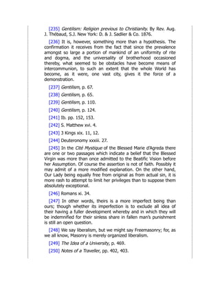 [235] Gentilism: Religion previous to Christianity. By Rev. Aug.
J. Thébaud, S.J. New York: D. & J. Sadlier & Co. 1876.
[236] It is, however, something more than a hypothesis. The
confirmation it receives from the fact that since the prevalence
amongst so large a portion of mankind of an uniformity of rite
and dogma, and the universality of brotherhood occasioned
thereby, what seemed to be obstacles have become means of
intercommunion, to such an extent that the whole World has
become, as it were, one vast city, gives it the force of a
demonstration.
[237] Gentilism, p. 67.
[238] Gentilism, p. 65.
[239] Gentilism, p. 110.
[240] Gentilism, p. 124.
[241] Ib. pp. 152, 153.
[242] S. Matthew xvi. 4.
[243] 3 Kings xix. 11, 12.
[244] Deuteronomy xxxiii. 27.
[245] In the Cité Mystique of the Blessed Marie d’Agreda there
are one or two passages which indicate a belief that the Blessed
Virgin was more than once admitted to the Beatific Vision before
her Assumption. Of course the assertion is not of faith. Possibly it
may admit of a more modified explanation. On the other hand,
Our Lady being equally free from original as from actual sin, it is
more rash to attempt to limit her privileges than to suppose them
absolutely exceptional.
[246] Romans xi. 34.
[247] In other words, theirs is a more imperfect being than
ours; though whether its imperfection is to exclude all idea of
their having a fuller development whereby and in which they will
be indemnified for their sinless share in fallen man’s punishment
is still an open question.
[248] We say liberalism, but we might say Freemasonry; for, as
we all know, Masonry is merely organized liberalism.
[249] The Idea of a University, p. 469.
[250] Notes of a Traveller, pp. 402, 403.
 