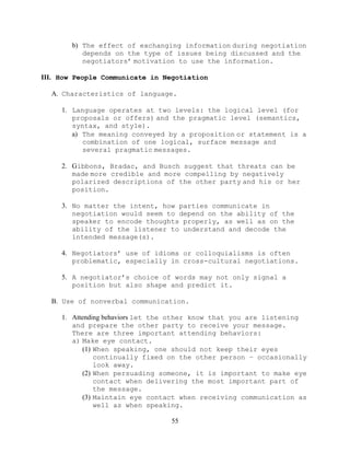 55
b) The effect of exchanging information during negotiation
depends on the type of issues being discussed and the
negotiators’ motivation to use the information.
III. How People Communicate in Negotiation
A. Characteristics of language.
1. Language operates at two levels: the logical level (for
proposals or offers) and the pragmatic level (semantics,
syntax, and style).
a) The meaning conveyed by a proposition or statement is a
combination of one logical, surface message and
several pragmatic messages.
2. Gibbons, Bradac, and Busch suggest that threats can be
made more credible and more compelling by negatively
polarized descriptions of the other party and his or her
position.
3. No matter the intent, how parties communicate in
negotiation would seem to depend on the ability of the
speaker to encode thoughts properly, as well as on the
ability of the listener to understand and decode the
intended message(s).
4. Negotiators’ use of idioms or colloquialisms is often
problematic, especially in cross-cultural negotiations.
5. A negotiator’s choice of words may not only signal a
position but also shape and predict it.
B. Use of nonverbal communication.
1. Attending behaviors let the other know that you are listening
and prepare the other party to receive your message.
There are three important attending behaviors:
a) Make eye contact.
(1) When speaking, one should not keep their eyes
continually fixed on the other person – occasionally
look away.
(2) When persuading someone, it is important to make eye
contact when delivering the most important part of
the message.
(3) Maintain eye contact when receiving communication as
well as when speaking.
 