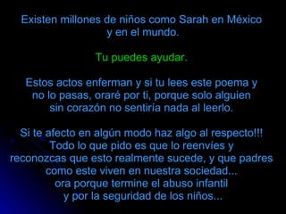 Existen millones de niños como Sarah en México  y en el mundo. Tu puedes ayudar.   Estos actos enferman y si tu lees este poema y  no lo pasas, oraré por ti, porque solo alguien  sin corazón no sentiría nada al leerlo.  Si te afecto en algún modo haz algo al respecto!!!  Todo lo que pido es que lo reenvíes y  reconozcas que esto realmente sucede, y que padres  como este viven en nuestra sociedad...  ora porque termine el abuso infantil    y por la seguridad de los niños...  