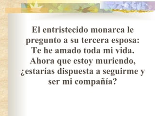 El entristecido monarca le pregunto a su tercera esposa: Te he amado toda mi vida. Ahora que estoy muriendo, ¿estarías dispuesta a seguirme y ser mi compañía? 
