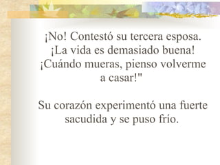 ¡No! Contestó su tercera esposa. ¡La vida es demasiado buena! ¡Cuándo mueras, pienso volverme a casar!"    Su corazón experimentó una fuerte sacudida y se puso frío.   