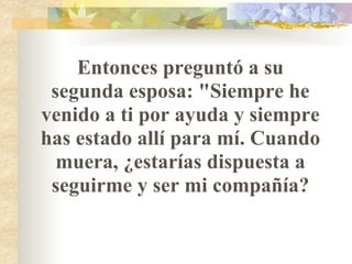 Entonces preguntó a su segunda esposa: "Siempre he venido a ti por ayuda y siempre has estado allí para mí. Cuando muera, ¿estarías dispuesta a seguirme y ser mi compañía? 