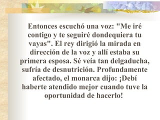 Entonces escuchó una voz: "Me iré contigo y te seguiré dondequiera tu vayas". El rey dirigió la mirada en dirección de la voz y allí estaba su primera esposa. Sé veía tan delgaducha, sufría de desnutrición. Profundamente afectado, el monarca dijo: ¡Debí haberte atendido mejor cuando tuve la oportunidad de hacerlo!  