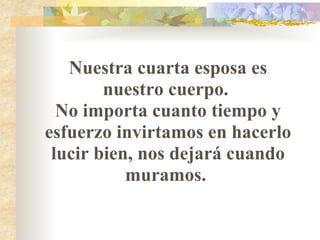 Nuestra cuarta esposa es nuestro cuerpo.  No importa cuanto tiempo y esfuerzo invirtamos en hacerlo lucir bien, nos dejará cuando muramos.  