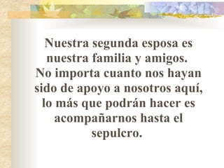 Nuestra segunda esposa es nuestra familia y amigos.  No importa cuanto nos hayan sido de apoyo a nosotros aquí, lo más que podrán hacer es acompañarnos hasta el sepulcro.  