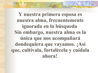 Y nuestra primera esposa es nuestra alma, frecuentemente ignorada en la búsqueda  Sin embargo, nuestra alma es la única que nos acompañará dondequiera que vayamos. ¡Así que, cultívala, fortalécela y cuídala ahora!   
