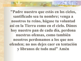 "Padre nuestro que estás en los cielos, santificado sea tu nombre; venga a nosotros tu reino, hágase tu voluntad así en la Tierra como en el cielo. Dános hoy nuestro pan de cada día, perdona nuestras ofensas, como también nosotros perdonamos a los que nos ofenden; no nos dejes caer en tentación y líbranos de todo mal” Amén 