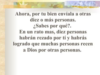 Ahora, por tu bien envíala a otras diez o más personas. ¿Sabes por qué?.  En un rato mas, diez personas habrán rezado por tí y habrás logrado que muchas personas recen a Dios por otras personas.   