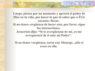 Luego, piensa por un momento y aprecia el poder de Dios en tu vida, por hacer lo que tú sabes que a Él le encanta: Rezar.  Si no tienes vergüenza de hacer esto, por favor, sigue las instrucciones.  Jesucristo dijo: “Si te avergüenzas de mí, yo me avergonzaré de ti ante mi Padre".    Si no tienes vergüenza, envía este Mensaje...sólo si crees en ello.  