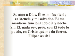 Sí, amo a Dios. Él es mi fuente de existencia y mi salvador. Él me mantiene funcionando día y noche. Sin Él, nada soy, pero, con Él todo lo puedo, en Cristo que me da fuerza.  Filipenses 4:1  