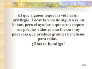 El que alguien toque mi vida es un privilegio. Tocar la vida de alguien es un honor, pero el ayudar a que otros toquen sus propias vidas es una fuerza muy poderosa que produce grandes beneficios para todos.  ¡Dios te bendiga! aam 