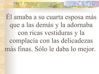 Él amaba a su cuarta esposa más que a las demás y la adornaba con ricas vestiduras y la complacía con las delicadezas más finas. Sólo le daba lo mejor.   