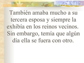 También amaba mucho a su tercera esposa y siempre la exhibía en los reinos vecinos.  Sin embargo, temía que algún día ella se fuera con otro.   