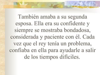 También amaba a su segunda esposa. Ella era su confidente y siempre se mostraba bondadosa, considerada y paciente con él. Cada vez que el rey tenía un problema, confiaba en ella para ayudarle a salir de los tiempos difíciles.   