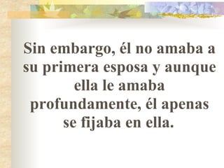 Sin embargo, él no amaba a su primera esposa y aunque ella le amaba profundamente, él apenas se fijaba en ella.   