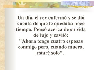 Un día, el rey enfermó y se dió cuenta de que le quedaba poco tiempo. Pensó acerca de su vida de lujo y caviló: "Ahora tengo cuatro esposas conmigo pero, cuando muera, estaré solo".  