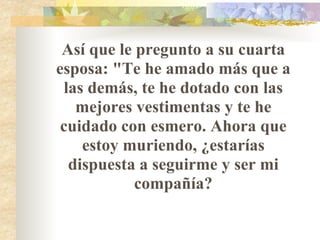 Así que le pregunto a su cuarta esposa: "Te he amado más que a las demás, te he dotado con las mejores vestimentas y te he cuidado con esmero. Ahora que estoy muriendo, ¿estarías dispuesta a seguirme y ser mi compañía? 