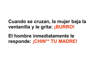 Cuando se cruzan, la mujer baja la ventanilla y le grita:  ¡BURRO!   El hombre inmediatamente le responde:  ¡CHIN** TU MADRE!   