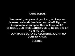 PARA TODOS  Les cuento, me pareció gracioso, lo hice y me llamaron antes de terminar de contar!! Algo que inesperado se cumplió. Que se les cumpla!  CHICOS......LO HICE....JURO QUE .... SE ME DIO EN 15 MINUTOS.  TODAVIA ME DURA EL ASOMBRO. JUGAR NO CUESTA NADA.  SUERTE   