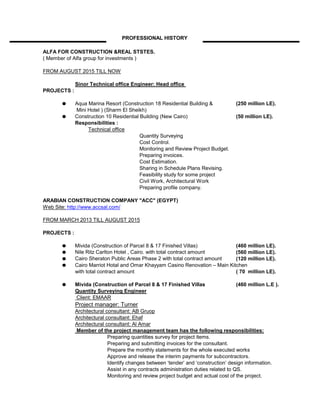 ALFA FOR CONSTRUCTION &REAL STSTES.
( Member of Alfa group for investments )
FROM AUGUST 2015 TILL NOW
Sinor Technical office Engineer: Head office
PROJECTS :
Aqua Marina Resort (Construction 18 Residential Building & (250 million LE).
Mini Hotel ) (Sharm El Sheikh)
Construction 10 Residential Building (New Cairo) (50 million LE).
Responsibilities :
Quantity Surveying
Cost Control.
Monitoring and Review Project Budget.
Preparing invoices.
Cost Estimation.
Sharing in Schedule Plans Revising.
Feasibility study for some project
Civil Work, Architectural Work
Preparing profile company.
ARABIAN CONSTRUCTION COMPANY "ACC" (EGYPT)
Web Site: http://www.accsal.com/
FROM MARCH 2013 TILL AUGUST 2015
PROJECTS :
Mivida (Construction of Parcel 8 & 17 Finished Villas) (460 million LE).
Nile Ritz Carlton Hotel , Cairo. with total contract amount (560 million LE).
Cairo Sheraton Public Areas Phase 2 with total contract amount (120 million LE).
Cairo Marriot Hotal and Omar Khayyam Casino Renovation – Main Kitchen
with total contract amount ( 70 million LE).
Mivida (Construction of Parcel 8 & 17 Finished Villas (460 million L.E ).
Quantity Surveying Engineer
Client: EMAAR
Project manager: Turner
Architectural consultant: AB Gruop
Architectural consultant: Ehaf
Architectural consultant: Al Amar
Member of the project management team has the following responsibilities:
Preparing quantities survey for project items.
Preparing and submitting invoices for the consultant.
Prepare the monthly statements for the whole executed works
Approve and release the interim payments for subcontractors.
Identify changes between ‘tender’ and ‘construction’ design information.
Assist in any contracts administration duties related to QS.
Monitoring and review project budget and actual cost of the project.
PROFESSIONAL HISTORY
Technical office
 
