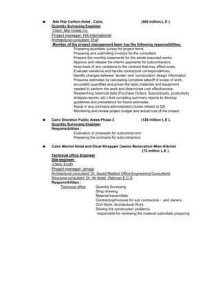 Nile Ritz Carlton Hotel , Cairo. (560 million L.E ).
Quantity Surveying Engineer
Client: Misr Hotels Co.
Project manager: Hill international
Architectural consultant: Ehaf
Member of the project management team has the following responsibilities:
Preparing quantities survey for project items.
Preparing and submitting invoices for the consultant.
Prepare the monthly statements for the whole executed works
Approve and release the interim payments for subcontractors.
keep track of any variations to the contract that may affect costs.
Evaluate variations and handle contractual correspondences.
Identify changes between ‘tender’ and ‘construction’ design information.
Prepares estimates by calculating complete takeoff of scope of work,
accurately quantifies and prices the labor,materials and equipment
needed to perform the work and determines cost effectiveness.
Researching historical data (Purchase Orders, Subcontracts, productivity
analysis reports, etc.) And compiling summary reports to develop
guidelines and precedence for future estimates.
Assist in any contracts administration duties related to QS.
Monitoring and review project budget and actual cost of the project.
Cairo Sheraton Public Areas Phase 2 (120 million L.E ).
Quantity Surveying Engineer
Responsibilities :
.Evaluation of proposals for subcontracrors
Preparing the contracts for subcontractors.
Cairo Marriot Hotal and Omar Khayyam Casino Renovation–Main Kitchen
(70 million L.E ).
Technical office Engineer
Site engineer
Client: Ecoth
Project manager: amaar
Architectural consultant: Dr. Sayed Madboli Office Engineering Consultants
Structural consultant: Dr. Ali Abdel -Rahman E.C.O
Responsibilities :
Quantity Surveying
Shop drawing
Material transmittals
Contracting/Invoices for sub contractors - and owners.
Civil Work, Architectural Work
Solving the construction problems.
responsible for reviewing the material submittals preparing
Technical office
 