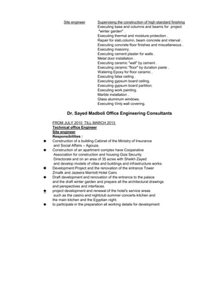 Supervising the construction of high standard finishing
Executing base and columns and beams for project
"winter garden" .
Executing thermal and moisture protection .
Repair for slab,column, beam concrete and interval .
Executing concrete floor finishes and miscellaneous .
Executing masonry.
Executing cement plaster for walls .
Metal door installation .
Executing ceramic "wall" by cement .
Executing ceramic "floor" by duration paste .
Watering Epoxy for floor ceramic .
Executing false ceiling .
Executing gypsum board ceiling.
Executing gypsum board partition.
Executing work painting.
Marble installation .
Glass aluminum windows.
Executing Vinly wall covering.
FROM JULY 2010 TILL MARCH 2013
Technical office Engineer
Site engineer
Responsibilities :
Construction of a building Cabinet of the Ministry of Insurance
and Social Affairs – Agouza.
Construction of an apartment complex have Cooperative
Association for construction and housing Giza Security
Directorate and on an area of ​​35 acres with Sheikh Zayed
and develop models of villas and buildings and infrastructure works.
Development Project and the renovation of the entrance Tower
Zmallk and Jazeera Marriott Hotel Cairo
Draft development and renovation of the entrance to the palace
and the draft winter garden and prepare all the architectural drawings
and perspectives and interfaces.
project development and renewal of the hotel's service areas
such as the casino and nightclub summer concerts kitchen and
the main kitchen and the Egyptian night.
to participate in the preparation all working details for development
Site engineer
Dr. Sayed Madboli Office Engineering Consultants
 