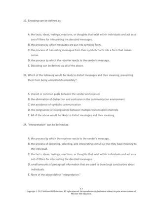 7-7
Copyright © 2015 McGraw-Hill Education. All rights reserved. No reproduction or distribution without the prior written consent of
McGraw-Hill Education.
32. Encoding can be defined as
A. the facts, ideas, feelings, reactions, or thoughts that exist within individuals and act as a
set of filters for interpreting the decoded messages.
B. the process by which messages are put into symbolic form.
C. the process of translating messages from their symbolic form into a form that makes
sense.
D. the process by which the receiver reacts to the sender's message.
E. Decoding can be defined as all of the above.
33. Which of the following would be likely to distort messages and their meaning, preventing
them from being understood completely?
A. shared or common goals between the sender and receiver
B. the elimination of distraction and confusion in the communication environment
C. the avoidance of symbolic communication
D. the congruence or incongruence between multiple transmission channels
E. All of the above would be likely to distort messages and their meaning.
34. "Interpretation" can be defined as
A. the process by which the receiver reacts to the sender's message.
B. the process of screening, selecting, and interpreting stimuli so that they have meaning to
the individual.
C. the facts, ideas, feelings, reactions, or thoughts that exist within individuals and act as a
set of filters for interpreting the decoded messages.
D. small amounts of perceptual information that are used to draw large conclusions about
individuals.
E. None of the above define "interpretation."
 