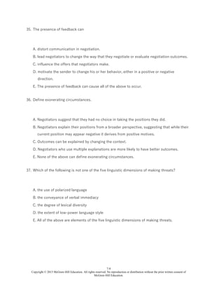 7-8
Copyright © 2015 McGraw-Hill Education. All rights reserved. No reproduction or distribution without the prior written consent of
McGraw-Hill Education.
35. The presence of feedback can
A. distort communication in negotiation.
B. lead negotiators to change the way that they negotiate or evaluate negotiation outcomes.
C. influence the offers that negotiators make.
D. motivate the sender to change his or her behavior, either in a positive or negative
direction.
E. The presence of feedback can cause all of the above to occur.
36. Define exonerating circumstances.
A. Negotiators suggest that they had no choice in taking the positions they did.
B. Negotiators explain their positions from a broader perspective, suggesting that while their
current position may appear negative it derives from positive motives.
C. Outcomes can be explained by changing the context.
D. Negotiators who use multiple explanations are more likely to have better outcomes.
E. None of the above can define exonerating circumstances.
37. Which of the following is not one of the five linguistic dimensions of making threats?
A. the use of polarized language
B. the conveyance of verbal immediacy
C. the degree of lexical diversity
D. the extent of low-power language style
E. All of the above are elements of the five linguistic dimensions of making threats.
 