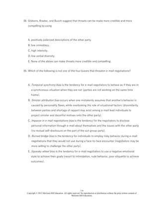7-9
Copyright © 2015 McGraw-Hill Education. All rights reserved. No reproduction or distribution without the prior written consent of
McGraw-Hill Education.
38. Gibbons, Bradac, and Busch suggest that threats can be made more credible and more
compelling by using
A. positively polarized descriptions of the other party.
B. low immediacy.
C. high intensity.
D. low verbal diversity.
E. None of the above can make threats more credible and compelling.
39. Which of the following is not one of the four biases that threaten e-mail negotiations?
A. Temporal synchrony bias is the tendency for e-mail negotiators to behave as if they are in
a synchronous situation when they are not (parties are not working on the same time
frame).
B. Sinister attribution bias occurs when one mistakenly assumes that another's behavior is
caused by personality flaws, while overlooking the role of situational factors (dissimilarity
between parties and shortage of rapport may exist among e-mail lead individuals to
project sinister and deceitful motives onto the other party).
C. Impasse in e-mail negotiations bias is the tendency for the negotiators to disclose
personal information through e-mail about themselves and the issues with the other party
(no mutual self-disclosure on the part of the out-group party).
D. Burned bridge bias is the tendency for individuals to employ risky behavior during e-mail
negotiations that they would not use during a face-to-face encounter (negotiators may be
more willing to challenge the other party).
E. Squeaky wheel bias is the tendency for e-mail negotiators to use a negative emotional
style to achieve their goals (resort to intimidation, rude behavior, poor etiquette to achieve
outcomes).
 