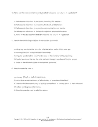 7-10
Copyright © 2015 McGraw-Hill Education. All rights reserved. No reproduction or distribution without the prior written consent of
McGraw-Hill Education.
40. What are the most dominant contributors to breakdowns and failures in negotiation?
A. failures and distortions in perception, meaning, and feedback
B. failures and distortions in perception, feedback, and behaviors
C. failures and distortions in perception, communication, and framing
D. failures and distortions in perception, cognition, and communication
E. None of the above contribute to breakdowns and failures in negotiation.
41. Which of the following are types of manageable questions?
A. close-out questions that force the other party into seeing things your way
B. leading questions that point toward an answer
C. impulse questions that occur "on the spur of the moment," without planning
D. loaded questions that put the other party on the spot regardless of his/her answer
E. None of the above are types of manageable questions.
42. Questions can be used to
A. manage difficult or stalled negotiations.
B. pry or lever a negotiation out of a breakdown or an apparent dead end.
C. assist or force the other party to face up to the effects or consequences of their behaviors.
D. collect and diagnose information.
E. Questions can be used for all of the above.
 