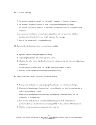7-11
Copyright © 2015 McGraw-Hill Education. All rights reserved. No reproduction or distribution without the prior written consent of
McGraw-Hill Education.
43. In passive listening
A. the receivers restate or paraphrase the sender's message in their own language.
B. the receivers interject responses to keep communicators sending messages.
C. the receiver provides no feedback to the sender about the accuracy or completeness of
reception.
D. senders may misinterpret acknowledgments as the receiver's agreement with their
position, rather than that they are simply receiving the message.
E. None of the above occurs in passive listening.
44. Successful reflective responding can be characterized by
A. a greater emphasis on speaking than listening.
B. responding to abstract rather than personal points.
C. following the other rather than leading him or her into areas that the listener thinks should
be explored.
D. suggesting or questioning what the speaker should be thinking or feeling.
E. All of the above are characteristics of reflective responding.
45. Research supports which conclusion about role reversal?
A. Role reversal is effective in producing cognitive changes but not attitude changes.
B. When parties' positions are fundamentally compatible with one another, role reversal is
likely to produce better results.
C. When parties' positions are fundamentally incompatible; role reversal may dull the
perceptions of incompatibility.
D. Role reversal leads to easier resolutions of conflict, particularly when accurate
communication reveals a fundamental incompatibility in the positions of the two sides.
E. All of the above conclusions are supported by research.
 