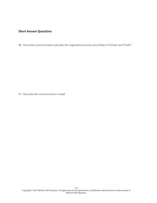 7-12
Copyright © 2015 McGraw-Hill Education. All rights reserved. No reproduction or distribution without the prior written consent of
McGraw-Hill Education.
Short Answer Questions
46. How does communication pervade the negotiation process according to Putnam and Poole?
47. Describe the communication model.
 