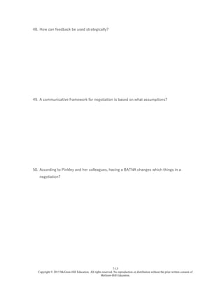 7-13
Copyright © 2015 McGraw-Hill Education. All rights reserved. No reproduction or distribution without the prior written consent of
McGraw-Hill Education.
48. How can feedback be used strategically?
49. A communicative framework for negotiation is based on what assumptions?
50. According to Pinkley and her colleagues, having a BATNA changes which things in a
negotiation?
 