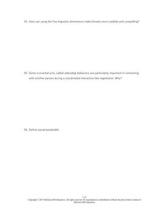 7-15
Copyright © 2015 McGraw-Hill Education. All rights reserved. No reproduction or distribution without the prior written consent of
McGraw-Hill Education.
54. How can using the five linguistic dimensions make threats more credible and compelling?
55. Some nonverbal acts, called attending behaviors, are particularly important in connecting
with another person during a coordinated interaction like negotiation. Why?
56. Define social bandwidth.
 