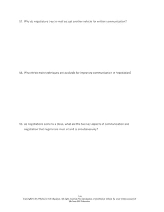 7-16
Copyright © 2015 McGraw-Hill Education. All rights reserved. No reproduction or distribution without the prior written consent of
McGraw-Hill Education.
57. Why do negotiators treat e-mail as just another vehicle for written communication?
58. What three main techniques are available for improving communication in negotiation?
59. As negotiations come to a close, what are the two key aspects of communication and
negotiation that negotiators must attend to simultaneously?
 