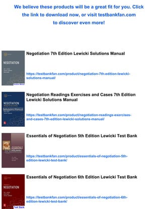 We believe these products will be a great fit for you. Click
the link to download now, or visit testbankfan.com
to discover even more!
Negotiation 7th Edition Lewicki Solutions Manual
https://testbankfan.com/product/negotiation-7th-edition-lewicki-
solutions-manual/
Negotiation Readings Exercises and Cases 7th Edition
Lewicki Solutions Manual
https://testbankfan.com/product/negotiation-readings-exercises-
and-cases-7th-edition-lewicki-solutions-manual/
Essentials of Negotiation 5th Edition Lewicki Test Bank
https://testbankfan.com/product/essentials-of-negotiation-5th-
edition-lewicki-test-bank/
Essentials of Negotiation 6th Edition Lewicki Test Bank
https://testbankfan.com/product/essentials-of-negotiation-6th-
edition-lewicki-test-bank/
 