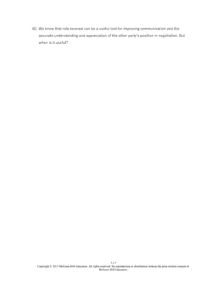 7-17
Copyright © 2015 McGraw-Hill Education. All rights reserved. No reproduction or distribution without the prior written consent of
McGraw-Hill Education.
60. We know that role reversal can be a useful tool for improving communication and the
accurate understanding and appreciation of the other party's position in negotiation. But
when is it useful?
 