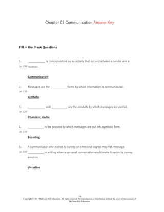 7-18
Copyright © 2015 McGraw-Hill Education. All rights reserved. No reproduction or distribution without the prior written consent of
McGraw-Hill Education.
Chapter 07 Communication Answer Key
Fill in the Blank Questions
1.
(p. 230)
_____________ is conceptualized as an activity that occurs between a sender and a
receiver.
Communication
2.
(p. 233)
Messages are the ____________ forms by which information is communicated.
symbolic
3.
(p. 233)
_____________ and ____________ are the conduits by which messages are carried.
Channels; media
4.
(p. 233)
____________ is the process by which messages are put into symbolic form.
Encoding
5.
(p. 233)
A communicator who wishes to convey an emotional appeal may risk message
____________ in writing when a personal conversation would make it easier to convey
emotion.
distortion
 