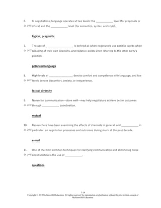 7-19
Copyright © 2015 McGraw-Hill Education. All rights reserved. No reproduction or distribution without the prior written consent of
McGraw-Hill Education.
6.
(p. 240)
In negotiations, language operates at two levels: the _____________ level (for proposals or
offers) and the _____________ level (for semantics, syntax, and style).
logical; pragmatic
7.
(p. 241)
The use of _____________________ is defined as when negotiators use positive words when
speaking of their own positions, and negative words when referring to the other party's
position.
polarized language
8.
(p. 241)
High levels of __________________ denote comfort and competence with language, and low
levels denote discomfort, anxiety, or inexperience.
lexical diversity
9.
(p. 244)
Nonverbal communication—done well—may help negotiators achieve better outcomes
through _____________ coordination.
mutual
10.
(p. 245)
Researchers have been examining the effects of channels in general, and _____________ in
particular, on negotiation processes and outcomes during much of the past decade.
e-mail
11.
(p. 249)
One of the most common techniques for clarifying communication and eliminating noise
and distortion is the use of _____________.
questions
 