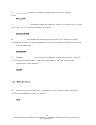 7-20
Copyright © 2015 McGraw-Hill Education. All rights reserved. No reproduction or distribution without the prior written consent of
McGraw-Hill Education.
12.
(p. 249)
_____________ questions cause attention, get information and start thinking.
Manageable
13.
(p. 251)
_________________ involves receiving a message while providing no feedback to the sender
about the accuracy or completeness of reception.
Passive listening
14.
(p. 253)
_____________ techniques allow negotiators to understand more completely the other
party's positions by actively arguing these positions until the other party is convinced that
they are understood.
Role-reversal
15.
(p. 254)
Achieving _____________ in negotiation is, in large part, making decisions to accept offers,
to compromise priorities, to trade off across issues with the other party, or some
combination of these elements.
closure
True / False Questions
16.
(p. 230)
Most communication, particularly in negotiation, involves give-and-take dialogue and
discussion between at least two parties.
TRUE
 