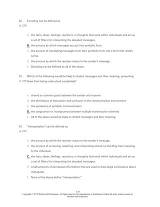 7-24
Copyright © 2015 McGraw-Hill Education. All rights reserved. No reproduction or distribution without the prior written consent of
McGraw-Hill Education.
32.
(p. 233)
Encoding can be defined as
A. the facts, ideas, feelings, reactions, or thoughts that exist within individuals and act as
a set of filters for interpreting the decoded messages.
B. the process by which messages are put into symbolic form.
C. the process of translating messages from their symbolic form into a form that makes
sense.
D. the process by which the receiver reacts to the sender's message.
E. Decoding can be defined as all of the above.
33.
(p. 233)
Which of the following would be likely to distort messages and their meaning, preventing
them from being understood completely?
A. shared or common goals between the sender and receiver
B. the elimination of distraction and confusion in the communication environment
C. the avoidance of symbolic communication
D. the congruence or incongruence between multiple transmission channels
E. All of the above would be likely to distort messages and their meaning.
34.
(p. 234)
"Interpretation" can be defined as
A. the process by which the receiver reacts to the sender's message.
B. the process of screening, selecting, and interpreting stimuli so that they have meaning
to the individual.
C. the facts, ideas, feelings, reactions, or thoughts that exist within individuals and act as
a set of filters for interpreting the decoded messages.
D. small amounts of perceptual information that are used to draw large conclusions about
individuals.
E. None of the above define "interpretation."
 
